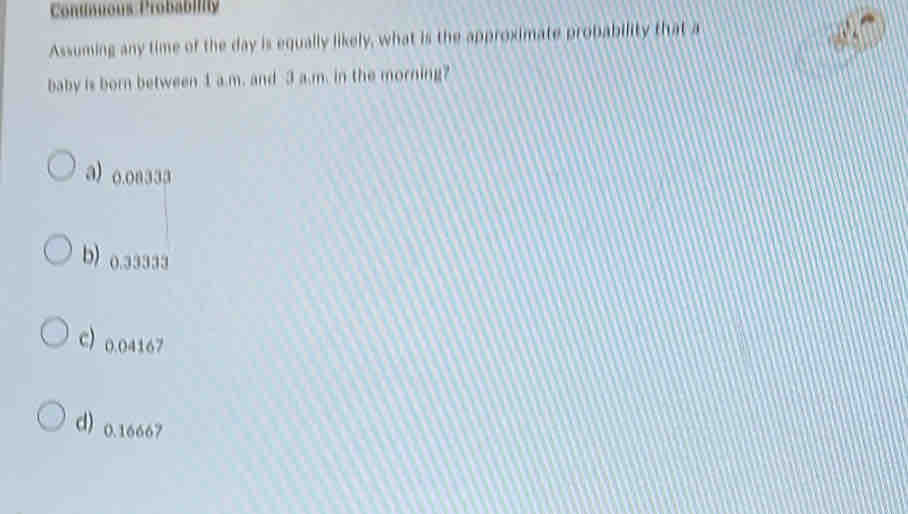 Conunuous Probabily
Assuming any time of the day is equally likely, what is the approximate probability that a
baby is born between 1 a.m. and 3 a.m. in the morning?
a) o.oa333
b) 0.33333
C 0.04167
d) 0.16667