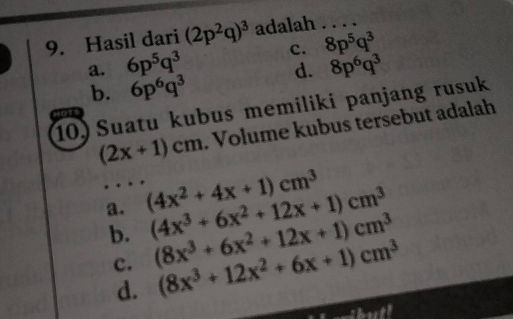 Hasil dari (2p^2q)^3 adalah . . . .
c. 8p^5q^3
a. 6p^5q^3 8p^6q^3
d.
b. 6p^6q^3
10) Suatu kubus memiliki panjang rusuk
(2x+1)cm. Volume kubus tersebut adalah
a. (4x^2+4x+1)cm^3
b. (4x^3+6x^2+12x+1)cm^3
c. (8x^3+6x^2+12x+1)cm^3
d. (8x^3+12x^2+6x+1)cm^3
buth