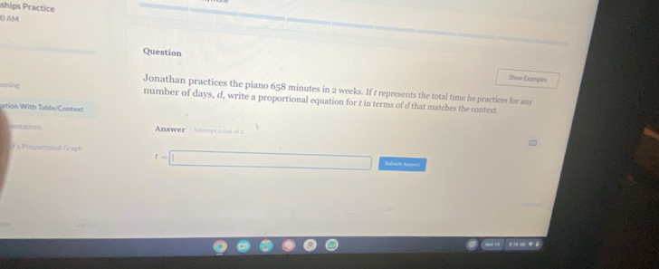 ships Practice 
O AM 
Question 
Show Examples 
Jonathan practices the piano 658 minutes in 2 weeks. If t represents the total time he practices for any 
oning number of days, d, write a proportional equation for t in terms of d that matches the context. 
ation With Table/Context 
entations Answer Altempt a out of a 
1 a Proportional Graph Subaut Anrser
t= □ 
Noe PB * ' w