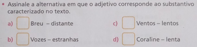 Assinale a alternativa em que o adjetivo corresponde ao substantivo
caracterizado no texto.
a) □ Breu - distante c) □ Ventos - lentos
b) □ Vozes - estranhas d) □ Coraline - lenta