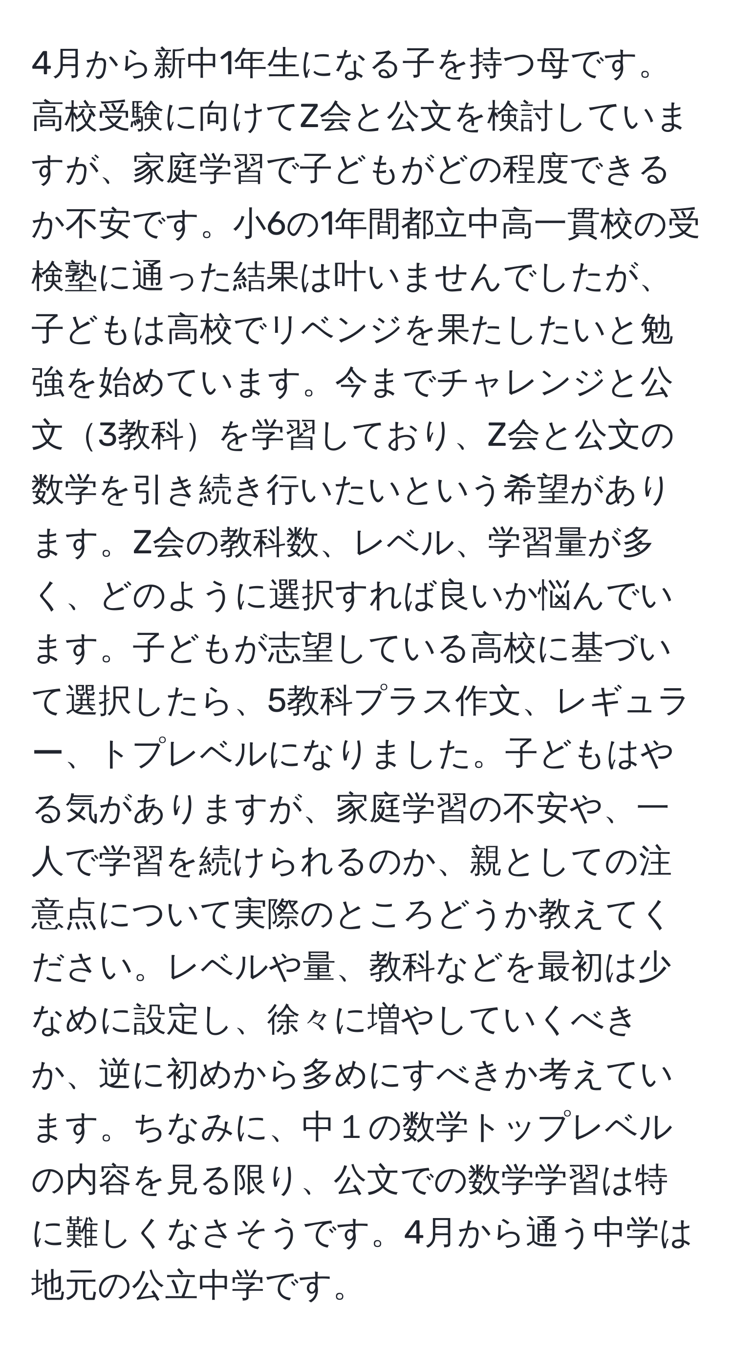 4月から新中1年生になる子を持つ母です。高校受験に向けてZ会と公文を検討していますが、家庭学習で子どもがどの程度できるか不安です。小6の1年間都立中高一貫校の受検塾に通った結果は叶いませんでしたが、子どもは高校でリベンジを果たしたいと勉強を始めています。今までチャレンジと公文3教科を学習しており、Z会と公文の数学を引き続き行いたいという希望があります。Z会の教科数、レベル、学習量が多く、どのように選択すれば良いか悩んでいます。子どもが志望している高校に基づいて選択したら、5教科プラス作文、レギュラー、トプレベルになりました。子どもはやる気がありますが、家庭学習の不安や、一人で学習を続けられるのか、親としての注意点について実際のところどうか教えてください。レベルや量、教科などを最初は少なめに設定し、徐々に増やしていくべきか、逆に初めから多めにすべきか考えています。ちなみに、中１の数学トップレベルの内容を見る限り、公文での数学学習は特に難しくなさそうです。4月から通う中学は地元の公立中学です。