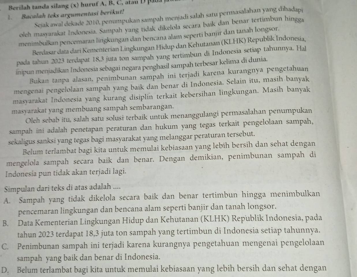 Berilah tanda silang (x) huruf A, B, C, atauD pua   a
1. Bacalah teks argumentasi berikut!
Sejak awal dekadē 2010, penumpukan sampah menjadi salah satu permasalahan yang dihadapi
oeh masyarakat Indonesia. Sampah yang tidak díkelola secara baik dan benar tertimbun hingga
menimbulkan pencemaran lingkungan dan bencana alam seperti banjir dan tanah longsor.
Berdasar data dari Kementerian Lingkungan Hidup dan Kehutanan (KLHK) Republik Indonesia,
pada tahun 2023 terdapat 18,3 juta ton sampah yang tertimbun di Indonesia setiap tahunnya. Hal
inipun menjadikan Indonesia sebagai negara penghasil sampah terbesar kelima di dunia.
Bukan tanpa alasan, penimbunan sampah ini terjadi karena kurangnya pengetahuan
mengenai pengelolaan sampah yang baik dan benar di Indonesia. Selain itu, masih banyak
masyarakat Indonesia yang kurang disiplin terkait kebersihan lingkungan. Masih banyak
masyarakat yang membuang sampah sembarangan.
Oleh sebab itu, salah satu solusi terbaik untuk menanggulangi permasalahan penumpukan
sampah ini adalah penetapan peraturan dan hukum yang tegas terkait pengelolaan sampah,
sekaligus sanksi yang tegas bagi masyarakat yang melanggar peraturan tersebut.
Belum terlambat bagi kita untuk memulai kebiasaan yang lebih bersih dan sehat dengan
mengelola sampah secara baik dan benar. Dengan demikian, penimbunan sampah di
Indonesia pun tidak akan terjadi lagi.
Simpulan dari teks di atas adalah ....
A. Sampah yang tidak dikelola secara baik dan benar tertimbun hingga menimbulkan
pencemaran lingkungan dan bencana alam seperti banjir dan tanah longsor.
B. Data Kementerian Lingkungan Hidup dan Kehutanan (KLHK) Republik Indonesia, pada
tahun 2023 terdapat 18,3 juta ton sampah yang tertimbun di Indonesia setiap tahunnya.
C. Penimbunan sampah ini terjadi karena kurangnya pengetahuan mengenai pengelolaan
sampah yang baik dan benar di Indonesia.
D. Belum terlambat bagi kita untuk memulai kebiasaan yang lebih bersih dan sehat dengan