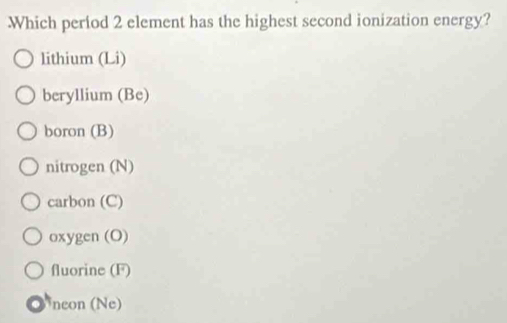 Which period 2 element has the highest second ionization energy?
lithium (Li)
beryllium (Be)
boron (B)
nitrogen (N)
carbon (C)
oxygen (O)
fluorine (F)
a Nneon (Ne)