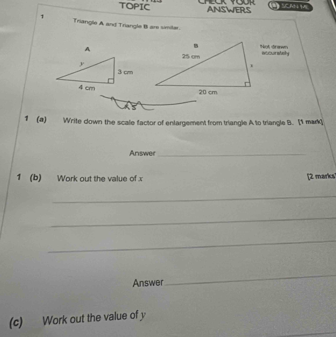 TOPIC AnsWers SCAN ME 
1 Triangle A and Triangle B are similar. 
A 
Not drawn 
accurately 
1 (a) Write down the scale factor of enlargement from triangle A to triangle B. [1 mark] 
Answer_ 
1 (b) Work out the value of x [2 marks 
_ 
_ 
_ 
Answer 
_ 
(c) Work out the value of y