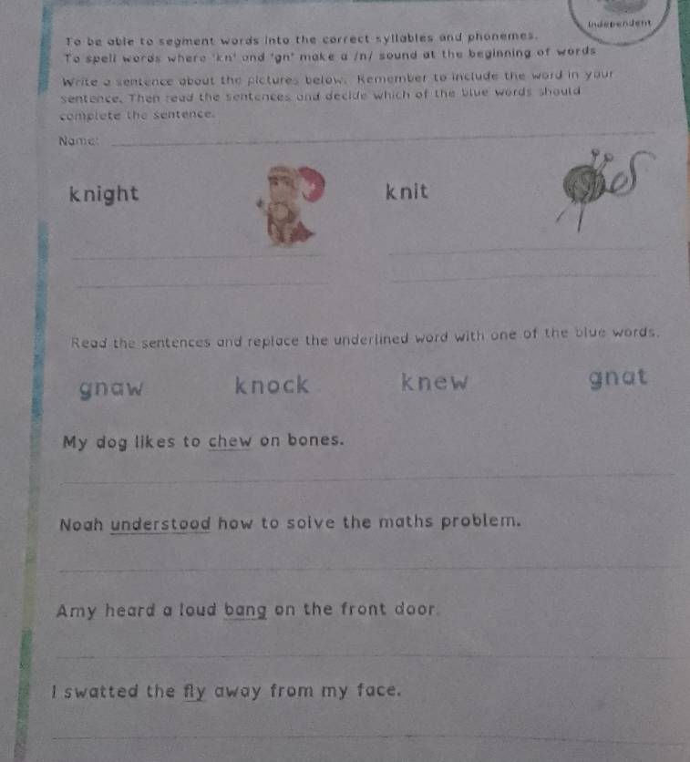 Independent
To be able to segment words into the correct syllables and phonemes.
To spell words where 'kr 1 and 'gn' make a /n/ sound at the beginning of words 
Write a sentence about the pictures below. Remember to include the word in your
sentence. Then read the sentences and decide which of the blue words should
complete the sentence.
Name:
_
_
knight knit
_
_
_
_
Read the sentences and replace the underlined word with one of the blue words.
gnaw knock knew gnat
My dog likes to chew on bones.
_
Noah understood how to soive the maths problem.
_
Amy heard a loud bang on the front door
_
_
I swatted the fly away from my face.
_