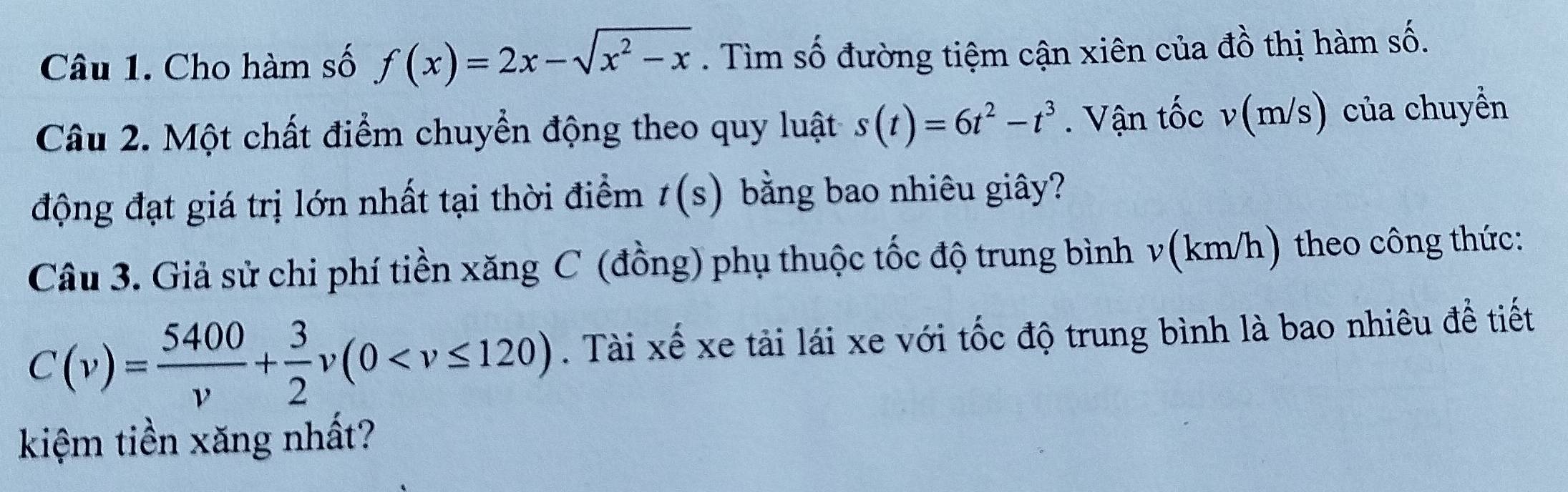 Cho hàm số f(x)=2x-sqrt(x^2-x). Tìm số đường tiệm cận xiên của đồ thị hàm số. 
Câu 2. Một chất điểm chuyển động theo quy luật s(t)=6t^2-t^3. Vận tốc v(m/s) của chuyển 
động đạt giá trị lớn nhất tại thời điểm t(s) bằng bao nhiêu giây? 
Câu 3. Giả sử chi phí tiền xăng C (đồng) phụ thuộc tốc độ trung bình v(km/h) theo công thức:
C(v)= 5400/v + 3/2 v(0 . Tài xế xe tải lái xe với tốc độ trung bình là bao nhiêu để tiết 
kiệm tiền xăng nhất?