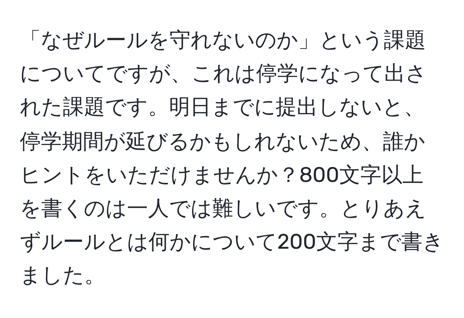 「なぜルールを守れないのか」という課題についてですが、これは停学になって出された課題です。明日までに提出しないと、停学期間が延びるかもしれないため、誰かヒントをいただけませんか？800文字以上を書くのは一人では難しいです。とりあえずルールとは何かについて200文字まで書きました。