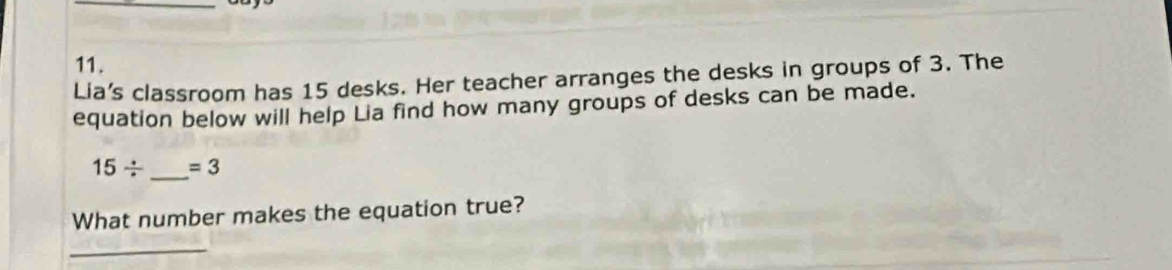 Lia’s classroom has 15 desks. Her teacher arranges the desks in groups of 3. The 
equation below will help Lia find how many groups of desks can be made.
15/ _  =3
What number makes the equation true?