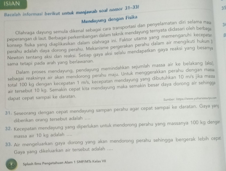 ISIAN
Bacalah informasi berikut untuk menjawab soal nomor 31-33!
35
Mendayung dengan Fisika
Olahraga dayung semula dikenal sebagai cara transportasi dan penyelamatan diri selama maş 3
peperangan di laut. Berbagai perkembangan dalam teknik mendayung ternyata didasari oleh berbaga
konsep fisika yang diaplikasikan dalam olahraga ini. Faktor utama yang memengaruhi kecepata B
perahu adalah daya dorong perahu. Mekanisme pergerakan perahu dalam air mengikuti hukum 3
Newton tentang aksi dan reaksi. Setiap gaya aksi selalu mendapatkan gaya reaksi yang besamya
sama tetapi pada arah yang berlawanan.
Dalam proses mendayung, pendayung memindahkan sejumlah massa air ke belakang (aksi),
sebagai reaksinya air akan mendorong perahu maju. Untuk menggerakkan perahu dengan massa
total 100 kg dengan kecepatan 1 m/s, kecepatan mendayung yang dibutuhkan 10 m/s jika massa
air tersebut 10 kg. Semakin cepat kita mendayung maka semakin besar daya dorong air sehingga
dapat cepat sampai ke daratan.
Sumber: https://www.yohanessurya.com
31. Seseorang dengan cepat mendayung sampan perahu agar cepat sampai ke daratan. Gaya yaç
diberikan orang tersebut adalah ....
32. Kecepatan mendayung yang diperlukan untuk mendorong perahu yang massanya 100 kg denga
massa air 10 kg adalah ....
33. Air mengeluarkan gaya dorong yang akan mendorong perahu sehingga bergerak lebih cepat
Gaya yang dikeluarkan air tersebut adalah ....
66 Splash Ilmu Pengetahuan Alam 1 SMP/MTs Kelas VII