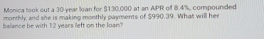 Monica took out a 30-year loan for $130,000 at an APR of 8.4%, compounded 
monthly, and she is making monthly payments of $990.39. What will her 
balance be with 12 years left on the loan?
