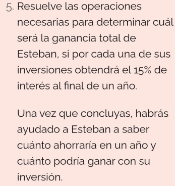 Resuelve las operaciones 
necesarias para determinar cuál 
será la ganancia total de 
Esteban, si por cada una de sus 
inversiones obtendrá el 15% de 
interés al final de un año. 
Una vez que concluyas, habrás 
ayudado a Esteban a saber 
cuánto ahorraría en un año y 
cuánto podría ganar con su 
inversión.