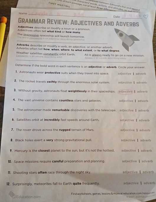 FIRST MEETING
erences between Edmund's first and seconc
the of each passage. List at least three differenc
ts characters' words, actions, and attitudes, as well as
_
Name _Date
Grammar Review: Adjectives and Adverbs
Adjectives describe or modify a noun or a pronoun.
Adjectives often tell what kind or how many.
The impressive spaceship will launch tomorrow.
_
The word imoressive is escrbing s pa tesn 
Adverbs describe or modify a verb, an adjective, or another adverb
Adverbs often tell how, when, where, to what extent, or to what d
Weather satellites constantly orbit Earth.
_
Constantly is an adverb describing orbit. Ali is always ready to go on a new mission.
Always is an adverb describing ready
Determine if the bold word in each sentence is an adjective or adverb. Circle your answer.
1. Astronauts wear protective suits when they travel into space. adjective adver 
2. The rocket travels swiftly through the enormous solar system. adjective adverb
3. Without gravity, astronauts float weightlessly in their spaceships. adjective adverb
4. The vast universe contains countless stars and galaxies. adjective adverb
5. The astronomer made remarkable discoveries with the telescope. adjective| adverb
6. Satellites orbit at incredibly fast speeds around Earth. adjective adverb 
7. The rover drove across the rugged terrain of Mars. adjective adverb
8. Black holes exert a very strong gravitational pull. adjective ▎ adverb
9. Mercury is the closest planet to the sun, but it's not the hottest. adjective | adverb
10. Space missions require careful preparation and planning. adjective adverb
11. Shooting stars often race through the night sky. adjective adverb
12. Surprisingly, meteorites fall to Earth quite frequently. adjective | adverb
Education.com Find worksheets, games, lessons & more at education.com/resources
6 2007 - 2024 Eduss' '' ''''