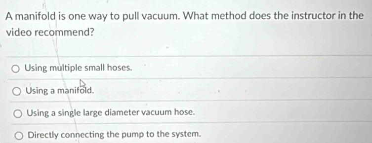 A manifold is one way to pull vacuum. What method does the instructor in the
video recommend?
Using multiple small hoses.
Using a manifold.
Using a single large diameter vacuum hose.
Directly connecting the pump to the system.