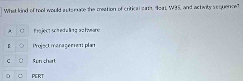 What kind of tool would automate the creation of critical path, float, WBS, and activity sequence?
A Project scheduling software
B Project management plan
C 。 Run chart
D 。 PERT