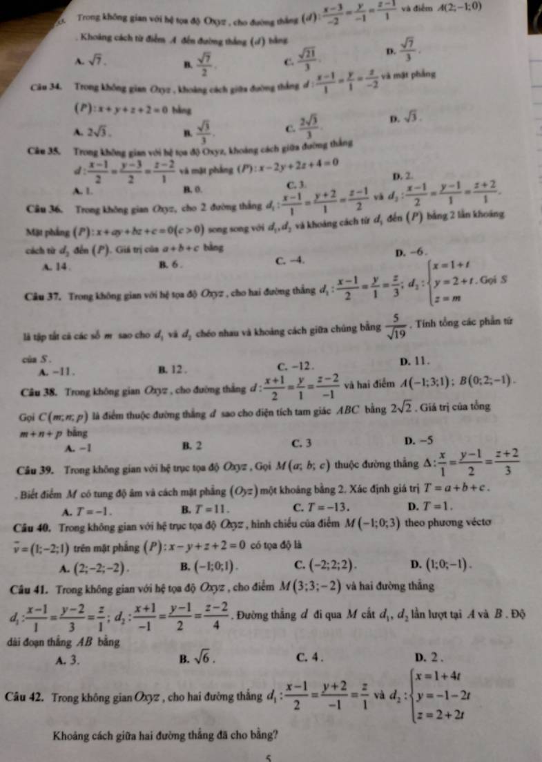 Trong không gian với hệ tọa độ Oxyz , cho đường thắng (d): (x-3)/-2 = y/-1 = (z-1)/1  và điểm A(2;-1;0). Khoảng cách từ điểm A đến đường thắng (đ) bằng
A. sqrt(7). C.  sqrt(21)/3 . D.  sqrt(7)/3 .
B.  sqrt(7)/2 .
Câu 34. Trong không gian Oxyz , khoảng cách giữa đường thắng d :  (x-1)/1 = y/1 = z/-2  và mặt phẳng
(P) :x+y+z+2=0 bàng
A. 2sqrt(3). B.  sqrt(3)/3 . C.  2sqrt(3)/3 . D. sqrt(3).
Câu 35. Trong không gian với hệ tọa độ Oxyz, khoảng cách giữa đường thắng
d:  (x-1)/2 = (y-3)/2 = (z-2)/1  và mặt pháng (P):x-2y+2z+4=0 D. 2
A. 1. B. 0. C. 3.
Câu 36. Trong không gian Oxyz, cho 2 đường thắng d_1: (x-1)/1 = (y+2)/1 = (z-1)/2  và d_2: (x-1)/2 = (y-1)/1 = (z+2)/1 .
Mặt phầng (P ):x+ay+bz+c=0(c>0) song song với d_1,d_2 và khoảng cách từ đị đến (P) bằng 2 lần khoảng
cách từ d_2 đến (P). Giá trị của (r) a+b+c bàng
A. 14 . B. 6 . C. -4. D. -6.
Câu 37. Trong không gian với hệ tọa độ Oxyz , cho hai đường thắng d_1: (x-1)/2 = y/1 = z/3 ;d_1:beginarrayl x=1+t y=2+t.Gois z=mendarray.
là tập tắt cã các số m sao cho d_1 và d_2 chéo nhau và khoảng cách giữa chúng bằng  5/sqrt(19) . Tính tổng các phần tứ
cùa S . D. 11.
A. −11 . B. 12 . C. -12 .
Câu 38. Trong không gian Oxyz , cho đường thắng d :  (x+1)/2 = y/1 = (z-2)/-1  và hai điểm A(-1;3;1);B(0;2;-1).
Gọi C(m,n,p) là điểm thuộc đường thắng đ sao cho diện tích tam giác ABC bằng 2sqrt(2). Giá trị của tổng
m+n+p bằng D. −5
A. −1 B. 2 C. 3
Câu 39. Trong không gian với hệ trục tọa độ Oxyz , Gọi M(a;b;c) thuộc đường thắng △ : x/1 = (y-1)/2 = (z+2)/3 
Biết điểm M có tung độ âm và cách mặt phẳng (O_yz) một khoảng bằng 2. Xác định giá trị T=a+b+c.
A. T=-1. B. T=11. C. T=-13. D. T=1.
Câu 40. Trong không gian với hệ trục tọa độ O3z , hình chiếu của điểm M(-1;0;3) theo phương vécto
overline v=(1;-2;1) trên mặt phẳng (P):x-y+z+2=0 có tọa độ là
A. (2;-2;-2). B. (-1;0;1). C. (-2;2;2). D. (1;0;-1).
Câu 41. Trong không gian với hệ tọa độ Oxyz , cho điểm M(3;3;-2) và hai đường thắng
d_1: (x-1)/1 = (y-2)/3 = z/1 ;d_2: (x+1)/-1 = (y-1)/2 = (z-2)/4 . Đường thẳng đ đi qua M cắt d_1,d_2 lần lượt tại A và B . Độ
dài đoạn thẳng AB bằng
A. 3. B. sqrt(6). C. 4 . D. 2 .
Câu 42. Trong không gian Oxyz , cho hai đường thắng d_1: (x-1)/2 = (y+2)/-1 = z/1  và d_2:beginarrayl x=1+4t y=-1-2t z=2+2tendarray.
Khoảng cách giữa hai đường thẳng đã cho bằng?
5