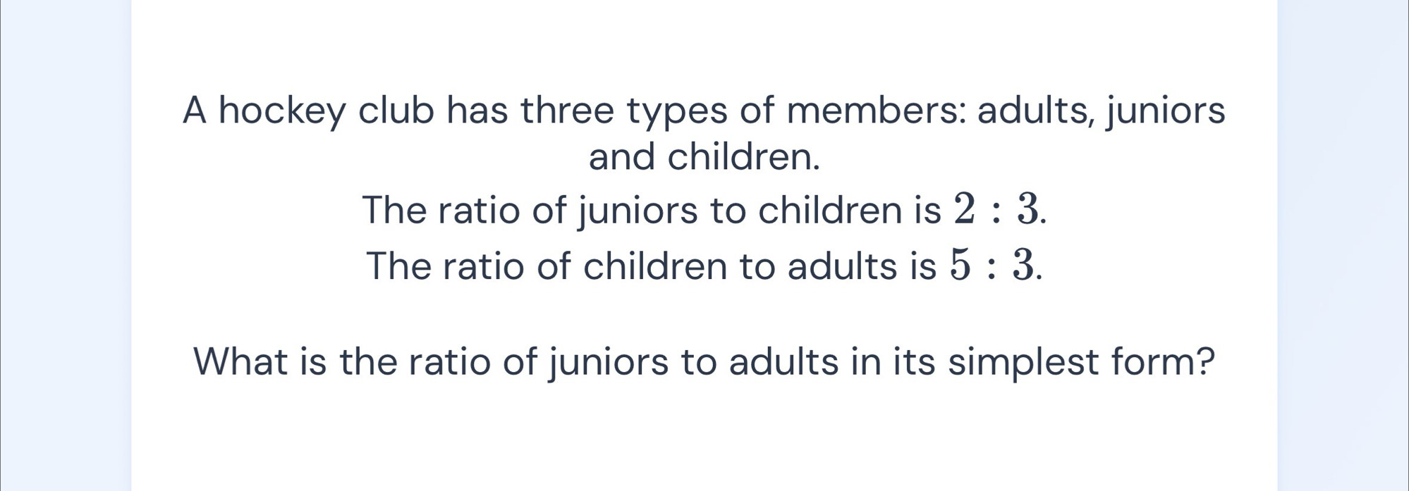 A hockey club has three types of members: adults, juniors 
and children. 
The ratio of juniors to children is 2:3. 
The ratio of children to adults is 5:3. 
What is the ratio of juniors to adults in its simplest form?