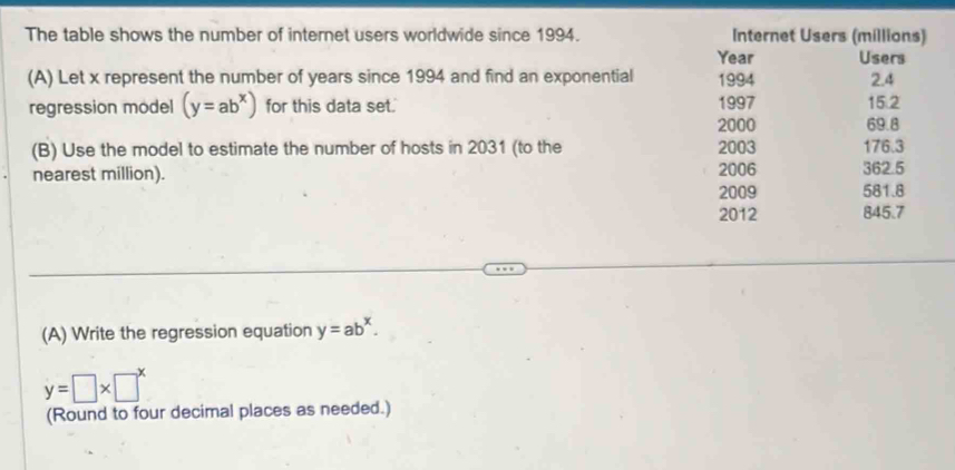 The table shows the number of internet users worldwide since 1994. Internet Users (millions)
Year Users
(A) Let x represent the number of years since 1994 and find an exponential 1994 2.4
regression model (y=ab^x) for this data set. 1997 15.2
2000 69.8
(B) Use the model to estimate the number of hosts in 2031 (to the 2003 176.3
nearest million). 2006 581.8 362.5
2009
2012 845.7
(A) Write the regression equation y=ab^x.
y=□ * □^x
(Round to four decimal places as needed.)