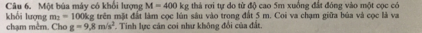 Một búa máy có khối lượng M=400kg thả rơi tự do từ độ cao 5m xuống đất đóng vào một cọc có 
khối lượng m_2=100kg; trên mặt đất làm cọc lún sâu vào trong đất 5 m. Coi va chạm giữa búa và cọc là va 
chạm mềm. Cho g=9,8m/s^2. Tính lực cản coi như không đổi của đất.