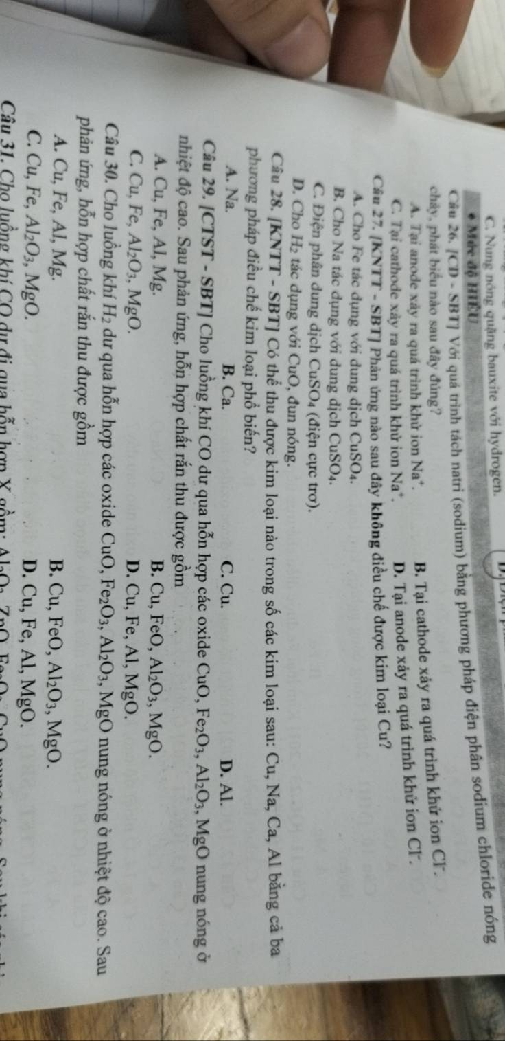 C. Nung nóng quặng bauxite với hydrogen.
. Mức độ HIÊU
Cầu 26. /CD - SBT] Với quá trình tách natri (sodium) bằng phương pháp điện phân sodium chloride nóng
chảy, phát biểu nào sau đây đủng?
A. Tại anode xảy ra quá trình khử ion Na*.
B. Tại cathode xảy ra quá trình khử ion Cl.
C. Tại cathode xảy ra quá trình khử ion Na*. D. Tại anode xảy ra quá trình khử ion Cl.
Cầu 27. [KNTT - SBT] Phản ứng nào sau đây không điều chế được kim loại Cu?
A. Cho Fe tác dụng với dung dịch CuSO 4.
B. Cho Na tác dụng với dung dịch CuSO4.
C. Điện phân dung dịch CuSO_4 (điện cực trơ).
D. Cho H_2 tác dụng với CuO, đun nóng.
Câu 28. [KNTT - SBT] Có thể thu được kim loại nào trong số các kim loại sau: Cu, Na, Ca, Al bằng cả ba
phương pháp điều chế kim loại phổ biến?
A. Na. B. Ca. C. Cu. D. Al.
Câu 29. [CTST - SBT] Cho luồng khí CO dư qua hỗn hợp các oxide CuO, Fe_2O_3,Al_2O_3 ,MgO nung nóng ở
nhiệt độ cao. Sau phản ứng, hỗn hợp chất rắn thu được gồm
A. Cu, Fe, Al, Mg. B. Cu, Fe 0, Al_2O_3,MgO.
C. Cu,Fe Al_2O_3,MgO. D. Cu, Fe, Al, MgO.
Câu 30. Cho luồng khí 1 4 dư qua hỗn hợp các oxide CuO, Fe_2O_3,Al_2O_3 , M gO nung nóng ở nhiệt độ cao. Sau
phản ứng, hỗn hợp chất rắn thu được gồm
A. Cu, Fe, Al, Mg. B. Cu,FeO, Al_2O_3 ,MgO.
C. Cu, Fe, Al_2O_3,MgO D. Cu,Fe,Al M gO.
Câu 31. Cho luồng khí CO dự đi qua hỗn hợp X gồm: △ I_2O_2 7.(