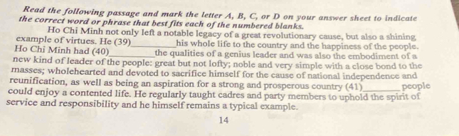 Read the following passage and mark the letter A, B, C, or D on your answer sheet to indicate 
the correct word or phrase that best fits each of the numbered blanks. 
Ho Chi Minh not only left a notable legacy of a great revolutionary cause, but also a shining 
example of virtues. He (39)_ his whole life to the country and the happiness of the people. 
Ho Chi Minh had (40)_ the qualities of a genius leader and was also the embodiment of a 
new kind of leader of the people: great but not lofty; noble and very simple with a close bond to the 
masses; wholehearted and devoted to sacrifice himself for the cause of national independence and 
reunification, as well as being an aspiration for a strong and prosperous country (41) people 
could enjoy a contented life. He regularly taught cadres and party members to uphold the spirit of 
service and responsibility and he himself remains a typical example. 
14