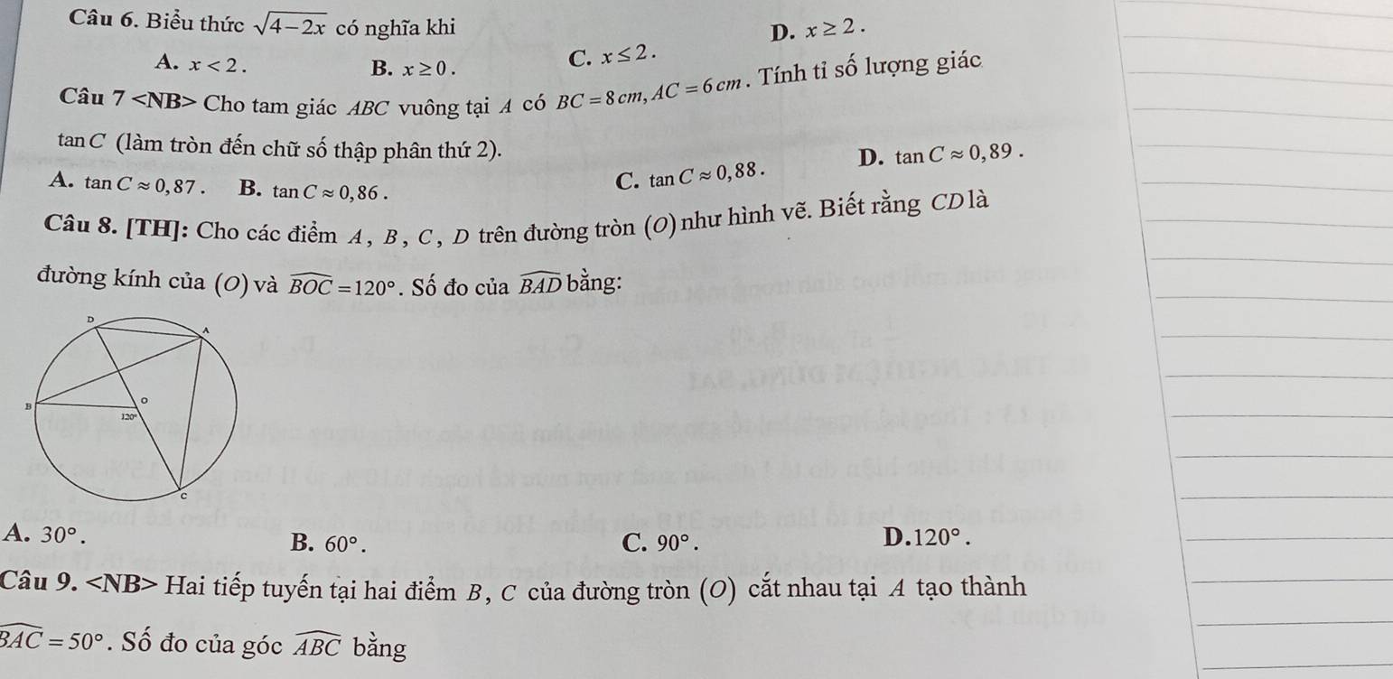 Biểu thức sqrt(4-2x) có nghĩa khi x≥ 2. 
D.
A. x<2</tex>.
B. x≥ 0.
C. x≤ 2. 
Cau7 Cho tam giác ABC vuông tại A có BC=8cm, AC=6cm. Tính tỉ số lượng giác
tan C (làm tròn đến chữ số thập phân thứ 2).
A. tan Capprox 0,87. B. tan Capprox 0,86.
C. tan Capprox 0,88. D. tan Capprox 0,89. 
Câu 8. [TH]: Cho các điểm A, B, C, D trên đường tròn (O)như hình vẽ. Biết rằng CDlà
đường kính của (0) và widehat BOC=120°. Số đo của widehat BAD bằng:
A. 30°. D. 120°.
B. 60°. C. 90°. 
Câu 9. Hai tiếp tuyến tại hai điểm B, C của đường tròn (O) cắt nhau tại A tạo thành
widehat BAC=50°. Số đo của góc widehat ABC bằng