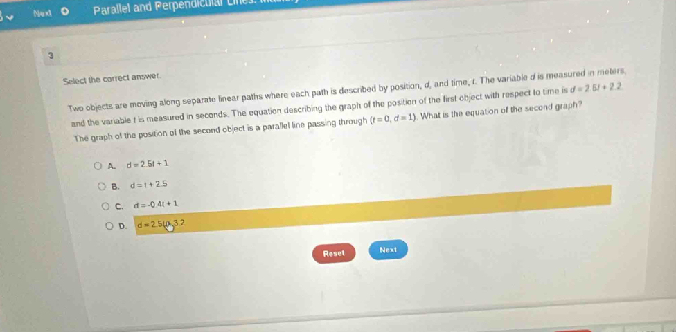 Next Parallel and Perpendiculal Line
3
Select the correct answer.
Two objects are moving along separate linear paths where each path is described by position, d, and time, t. The variable d is measured in meters,
and the variable t is measured in seconds. The equation describing the graph of the position of the first object with respect to time is d=2.5t+2.2
The graph of the position of the second object is a parallel line passing through (t=0,d=1). What is the equation of the second graph?
A. d=2.5t+1
B. d=t+2.5
C. d=-0.4t+1
D. d=2.5(Omega ,3.2
Reset Next