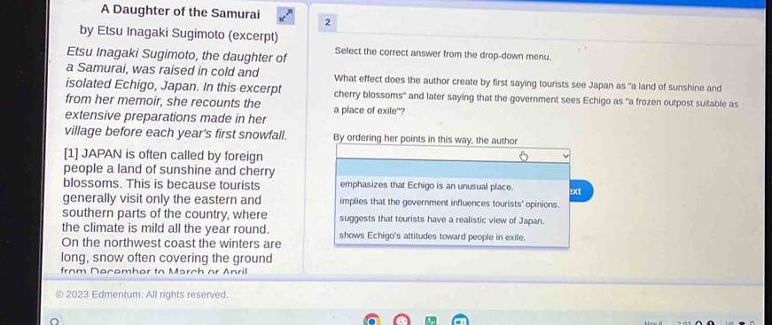 A Daughter of the Samurai 2 
by Etsu Inagaki Sugimoto (excerpt) 
Etsu Inagaki Sugimoto, the daughter of Select the correct answer from the drop-down menu. 
a Samurai, was raised in cold and What effect does the author create by first saying tourists see Japan as "a land of sunshine and 
isolated Echigo, Japan. In this excerpt cherry blossoms" and later saying that the government sees Echigo as "a frozen outpost suitable as 
from her memoir, she recounts the a place of exile"? 
extensive preparations made in her 
village before each year's first snowfall. By ordering her points in this way, the author 
[1] JAPAN is often called by foreign 
people a land of sunshine and cherry 
blossoms. This is because tourists emphasizes that Echigo is an unusual place. 3xt 
generally visit only the eastern and implies that the government influences tourists' opinions. 
southern parts of the country, where suggests that tourists have a realistic view of Japan. 
the climate is mild all the year round. shows Echigo's attitudes toward people in exile. 
On the northwest coast the winters are 
long, snow often covering the ground 
from Decemher to March or Anril 
2023 Edmentum. All rights reserved.