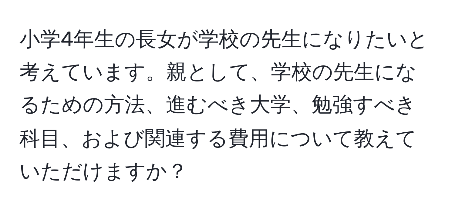 小学4年生の長女が学校の先生になりたいと考えています。親として、学校の先生になるための方法、進むべき大学、勉強すべき科目、および関連する費用について教えていただけますか？