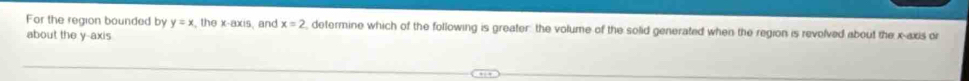 For the region bounded by y=x , the x-axis, and x=2 , determine which of the following is greater: the volume of the solid generated when the region is revolved about the x-axis or 
about the y-axis