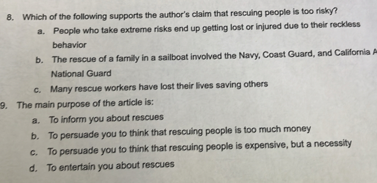 Which of the following supports the author's claim that rescuing people is too risky?
a. People who take extreme risks end up getting lost or injured due to their reckless
behavior
b. The rescue of a family in a sailboat involved the Navy, Coast Guard, and California A
National Guard
c. Many rescue workers have lost their lives saving others
9. The main purpose of the article is:
a. To inform you about rescues
b. To persuade you to think that rescuing people is too much money
c. To persuade you to think that rescuing people is expensive, but a necessity
d. To entertain you about rescues