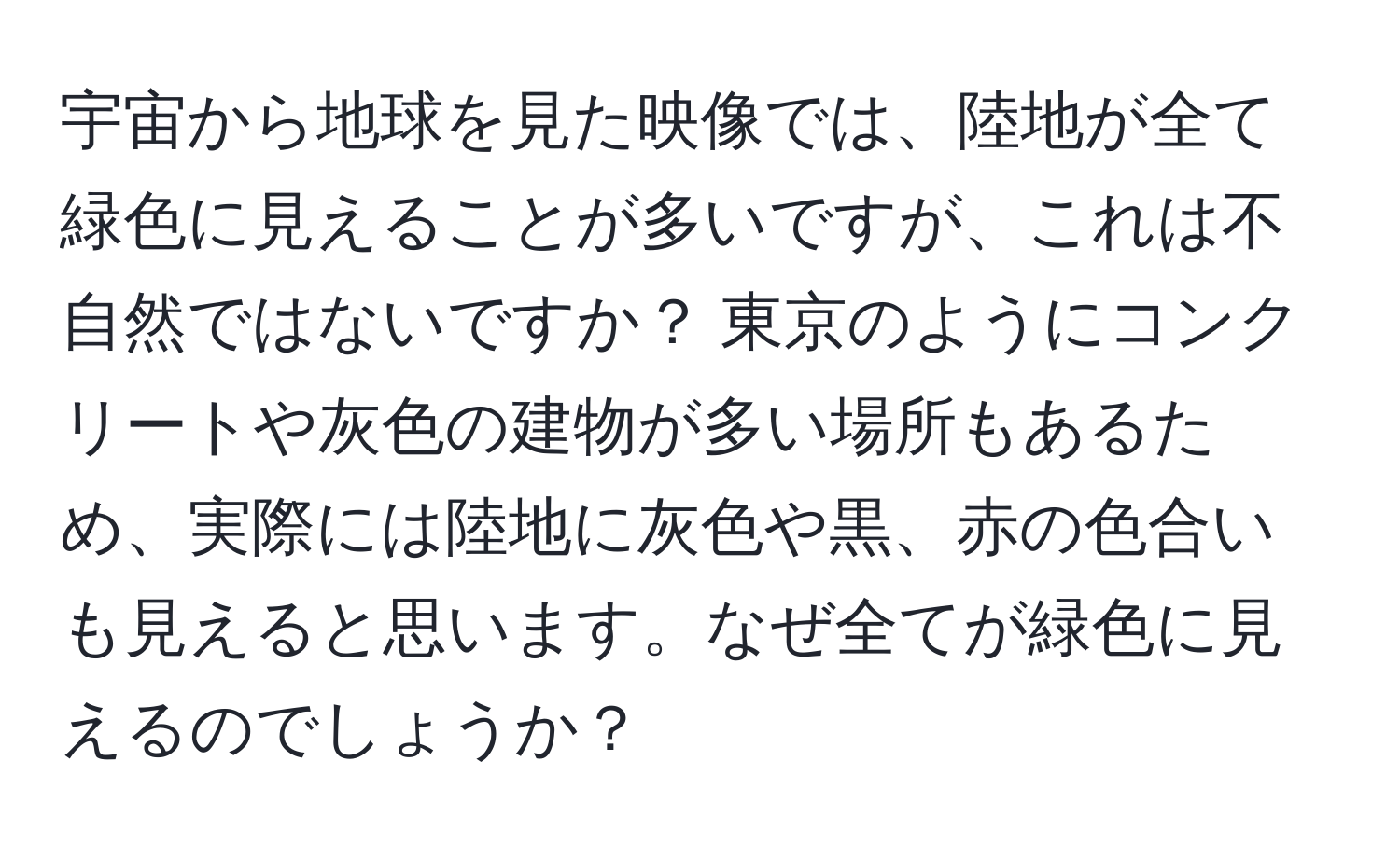 宇宙から地球を見た映像では、陸地が全て緑色に見えることが多いですが、これは不自然ではないですか？ 東京のようにコンクリートや灰色の建物が多い場所もあるため、実際には陸地に灰色や黒、赤の色合いも見えると思います。なぜ全てが緑色に見えるのでしょうか？