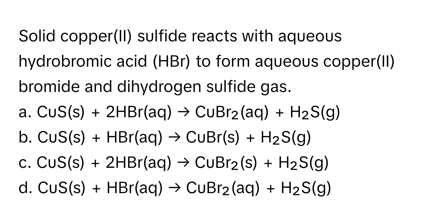 Solid copper(II) sulfide reacts with aqueous hydrobromic acid (HBr) to form aqueous copper(II) bromide and dihydrogen sulfide gas.

a. CuS(s) + 2HBr(aq) → CuBr₂(aq) + H₂S(g)
b. CuS(s) + HBr(aq) → CuBr(s) + H₂S(g)
c. CuS(s) + 2HBr(aq) → CuBr₂(s) + H₂S(g)
d. CuS(s) + HBr(aq) → CuBr₂(aq) + H₂S(g)