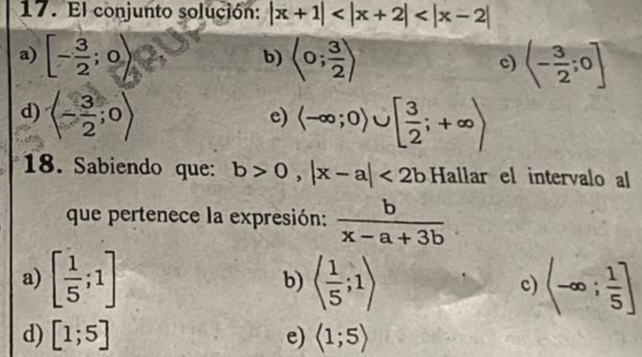 El conjunto solución: |x+1|
a) [- 3/2 ;0) langle 0; 3/2 rangle c) (- 3/2 ;0]
b)
d) (- 3/2 ;0)
e) langle -∈fty ;0)∪ [ 3/2 ;+∈fty )
18. Sabiendo que: b>0,|x-a|<2b</tex> Hallar el intervalo al
que pertenece la expresión:  b/x-a+3b 
a) [ 1/5 ;1] langle  1/5 ;1rangle (-∈fty ; 1/5 ]
b)
c)
d) [1;5] e) langle 1;5rangle