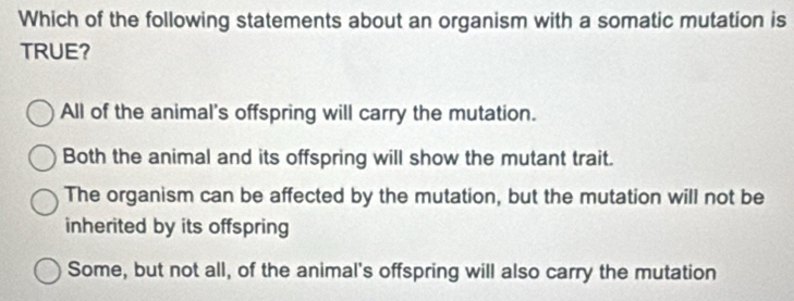 Which of the following statements about an organism with a somatic mutation is
TRUE?
All of the animal's offspring will carry the mutation.
Both the animal and its offspring will show the mutant trait.
The organism can be affected by the mutation, but the mutation will not be
inherited by its offspring
Some, but not all, of the animal's offspring will also carry the mutation