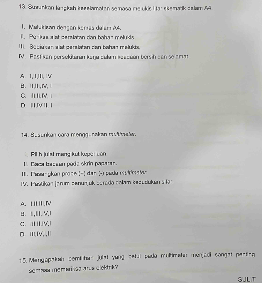 Susunkan langkah keselamatan semasa melukis litar skematik dalam A4.
I. Melukisan dengan kemas dalam A4.
II. Periksa alat peralatan dan bahan melukis.
III. Sediakan alat peralatan dan bahan melukis.
IV. Pastikan persekitaran kerja dalam keadaan bersih dan selamat.
A. I,II,III, IV
B. II,III,IV, Ⅰ
C. Ⅲ,I,I, Ⅰ
D. III,IV II, I
14. Susunkan cara menggunakan multimeter.
I. Pilih julat mengikut keperluan.
II. Baca bacaan pada skrin paparan.
III. Pasangkan probe (+) dan (-) pada multimeter.
IV. Pastikan jarum penunjuk berada dalam kedudukan sifar.
A. I,II,III,Ⅳ
B. II,III,IV,I
C. III,II,IV,I
D. III,IV,I,I
15. Mengapakah pemilihan julat yang betul pada multimeter menjadi sangat penting
semasa memeriksa arus elektrik?
SULIT