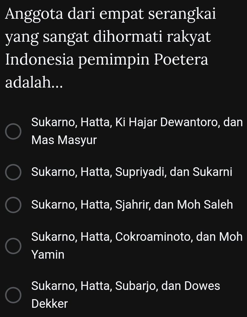 Anggota dari empat serangkai
yang sangat dihormati rakyat
Indonesia pemimpin Poetera
adalah...
Sukarno, Hatta, Ki Hajar Dewantoro, dan
Mas Masyur
Sukarno, Hatta, Supriyadi, dan Sukarni
Sukarno, Hatta, Sjahrir, dan Moh Saleh
Sukarno, Hatta, Cokroaminoto, dan Moh
Yamin
Sukarno, Hatta, Subarjo, dan Dowes
Dekker