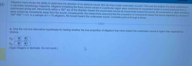 Alligators have shown the ability to determine the direction of an airborne sound. But can they locate underwater sounds? This was the subject of a study published in
a reputable herpetology magazine. Alligators inhabiting the flood control canals in a particular region were monitored for movement toward a sound produced from a
submerged diving bell. Movements within a 180° arc of the direction toward the sound were scored as movements toward the sound; all movements in other directions
were scored as movements away from the sound. Consequently, the researchers assumed that the proportion of moverents toward the sound expected by chance is
100°/300°=0.5. In a sample of n=75 alligators, 69 moved toward the underwater sound. Complete parts a through e below.
a. Give the null and alternative hypotheses for testing whether the true proportion of alligators that move toward the underwater sound is higher than expected by
chance.
H_0!
(Type integers or decimals. Do not round.)