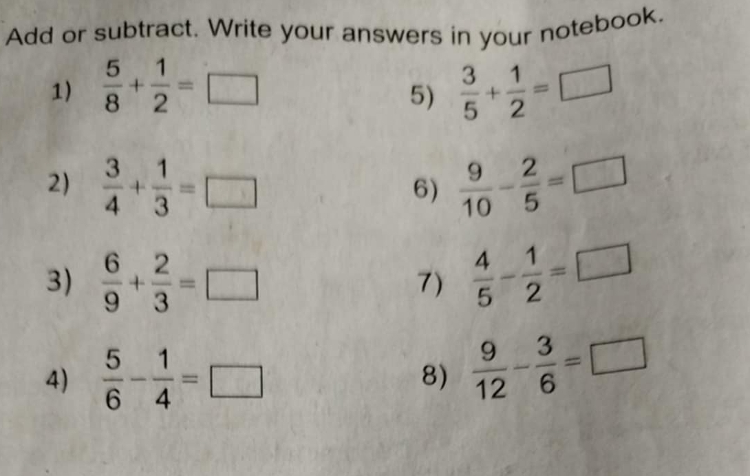 Add or subtract. Write your answers in your notebook. 
1)  5/8 + 1/2 =□  3/5 + 1/2 =□
5) 
2)  3/4 + 1/3 =□  9/10 - 2/5 =□
6) 
3)  6/9 + 2/3 =□ 7)  4/5 - 1/2 =□
4)  5/6 - 1/4 =□ 8)  9/12 - 3/6 =□