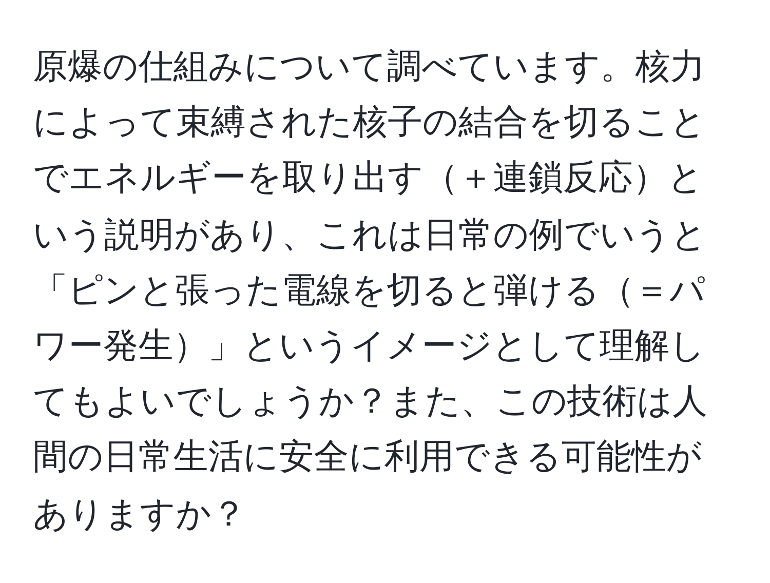 原爆の仕組みについて調べています。核力によって束縛された核子の結合を切ることでエネルギーを取り出す＋連鎖反応という説明があり、これは日常の例でいうと「ピンと張った電線を切ると弾ける＝パワー発生」というイメージとして理解してもよいでしょうか？また、この技術は人間の日常生活に安全に利用できる可能性がありますか？