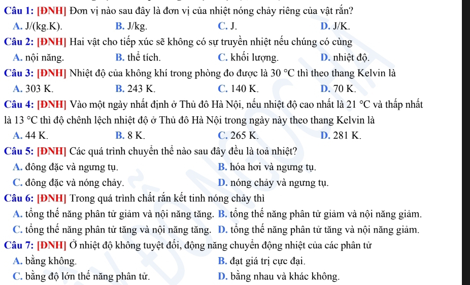 [ĐNH] Đơn vị nào sau đây là đơn vị của nhiệt nóng chảy riêng của vật rắn?
A. J/(kg.K). B. J/kg. C. J. D. J/K.
Câu 2: [ĐNH] Hai vật cho tiếp xúc sẽ không có sự truyền nhiệt nếu chúng có cùng
A. nội năng. B. thể tích. C. khối lượng. D. nhiệt độ.
Câu 3: [ĐNH] Nhiệt độ của không khí trong phòng đo được là 30°C thì theo thang Kelvin là
A. 303 K. B. 243 K. C. 140 K. D. 70 K.
Câu 4: [ĐNH] Vào một ngày nhất định ở Thủ đô Hà Nội, nếu nhiệt độ cao nhất là 21°C và thấp nhất
là 13°C thì độ chênh lệch nhiệt độ ở Thủ đô Hà Nội trong ngày này theo thang Kelvin là
A. 44 K. B. 8 K. C. 265 K. D. 281 K.
Câu 5: [ĐNH] Các quá trình chuyển thể nào sau đây đều là toả nhiệt?
A. đông đặc và ngưng tụ. B. hóa hơi và ngưng tụ.
C. đông đặc và nóng chảy. D. nóng chảy và ngưng tụ.
Câu 6: [ĐNH] Trong quá trình chất rắn kết tinh nóng chảy thì
A. tổng thế năng phân tử giảm và nội năng tăng. B. tổng thế năng phân tử giảm và nội năng giảm.
C. tổng thế năng phân tử tăng và nội năng tăng. D. tổng thế năng phân tử tăng và nội năng giảm.
Câu 7: [ĐNH] Ở nhiệt độ không tuyệt đổi, động năng chuyển động nhiệt của các phân tử
A. bằng không. B. đạt giá trị cực đại.
C. bằng độ lớn thế năng phân tử. D. bằng nhau và khác không.