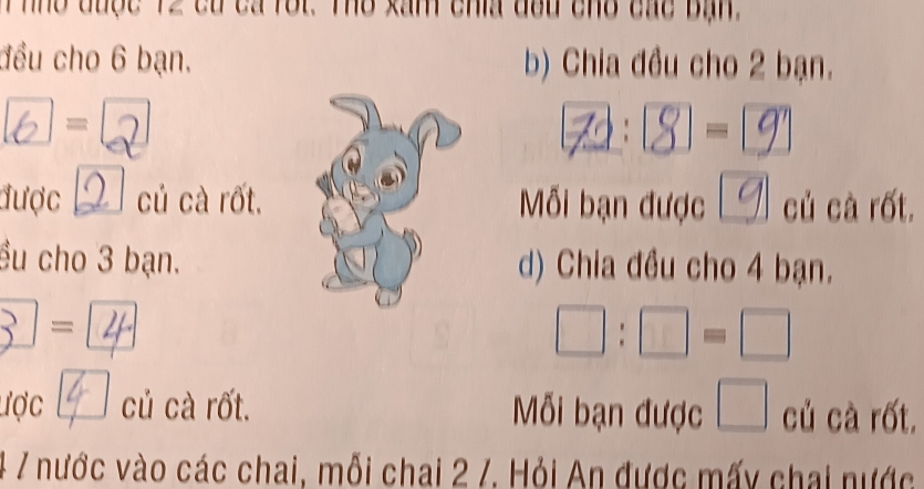 Thho được 12 có cá rôi. Thổ xâm chía đầu cho các bịn 
đều cho 6 bạn. b) Chia đều cho 2 bạn.
6 = 2 A: S] = 9 
được củ cà rốt. Mỗi bạn được Lg củ cà rốt. 
ều cho 3 bạn. d) Chia đều cho 4 bạn. 
_  = 
□ :□ =□ 
ược củ cà rốt. Mỗi bạn được □ củ cà rốt. 
4 7 nước vào các chai, mỗi chai 2 /. Hỏi An được mấy chai nước