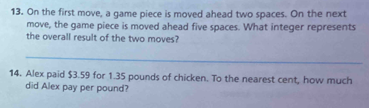 On the first move, a game piece is moved ahead two spaces. On the next 
move, the game piece is moved ahead five spaces. What integer represents 
the overall result of the two moves? 
_ 
14. Alex paid $3.59 for 1.35 pounds of chicken. To the nearest cent, how much 
did Alex pay per pound?