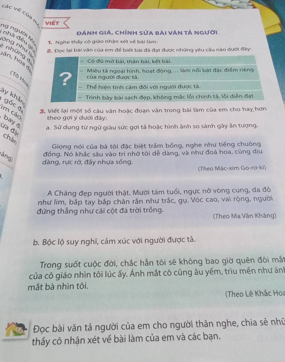 các vế của m Viết 
ĐÁNH Giá, chỉnH Sửa bài VăN tả người 
ng người Mi 1. Nghe thầy cô giáo nhận xét về bài làm. 
nhà đều gh những đ 
lởng như là 
2. Đọc lại bài văn của em để biết bài đã đạt được những yêu cầu nào dưới đây: 
hân, hoa đ 
Tô Hoà 
ây khẩn 
gốc đ 3. Viết lại một số câu văn hoặc đoạn văn trong bài làm của em cho hay hơn 
im các 
theo gợi ý dưới đây: 
bayd 
a. Sử dụng từ ngữ giàu sức gợi tả hoặc hình ảnh so sánh gây ấn tượng. 
ừa đặ 
chân 
Giọng nói của bà tôi đặc biệt trầm bổng, nghe như tiếng chuông 
đồng. Nó khắc sâu vào trí nhớ tôi dễ dàng, và như đoá hoa, cũng dịu 
ảng) 
dàng, rực rỡ, đầy nhựa sống. 
(Theo Mác-xim Go-rơ-ki) 
A Cháng đẹp người thật. Mười tám tuổi, ngực nở vòng cung, da đỏ 
như lim, bắp tay bắp chân rắn như trắc, gụ. Vóc cao, vai rộng, người 
đứng thẳng như cái cột đá trời trồng. 
(Theo Ma Văn Kháng) 
b. Bộc lộ suy nghĩ, cảm xúc với người được tả. 
Trong suốt cuộc đời, chắc hẳn tôi sẽ không bao giờ quên đôi mắt 
của cô giáo nhìn tôi lúc ấy. Ánh mắt cô cũng âu yếm, trìu mến như ánh 
mắt bà nhìn tôi. 
Theo Lê Khắc Hoa 
Đọc bài văn tả người của em cho người thân nghe, chia sẻ nhữ 
thầy cô nhận xét về bài làm của em và các bạn.