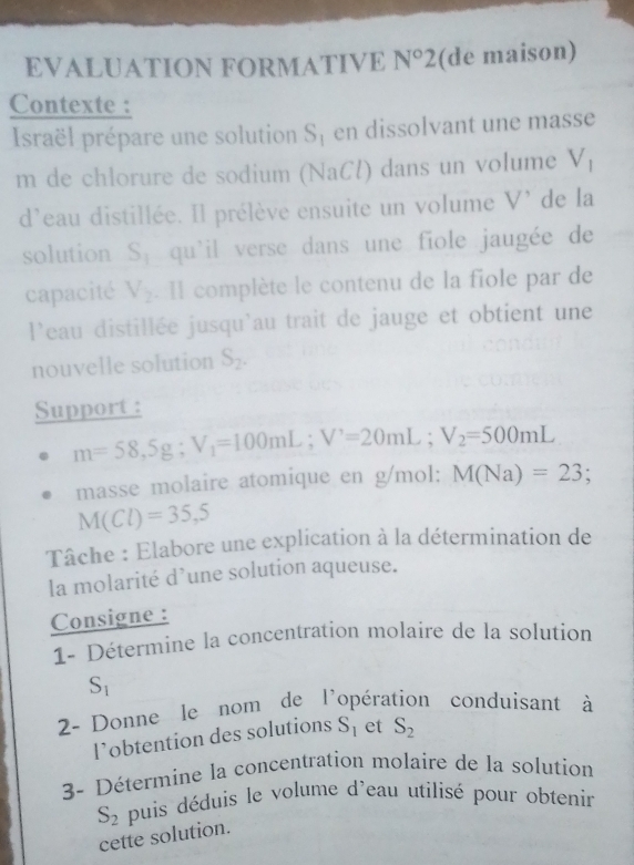 EVALUATION FORMATIVE N°2 (de maison) 
Contexte : 
Israël prépare une solution S_1 en dissolvant une masse 
m de chlorure de sodium (NaCl) dans un volume V
d'eau distillée. Il prélève ensuite un volume V' de la 
solution S_1 qu'il verse dans une fiole jaugée de 
capacité V_2. Il complète le contenu de la fiole par de 
l'eau distillée jusqu'au trait de jauge et obtient une 
nouvelle solution S_2. 
Support :
m=58,5g; V_1=100mL; V^,=20mL; V_2=500mL
masse molaire atomique en g/mol : M(Na)=23;
M(Cl)=35,5
Tâche : Elabore une explication à la détermination de 
la molarité d’une solution aqueuse. 
Consigne : 
1- Détermine la concentration molaire de la solution
S_1
2- Donne le nom de l'opération conduisant à 
l’obtention des solutions S_1 et S_2
3- Détermine la concentration molaire de la solution
S_2 puis déduis le volume d'eau utilisé pour obtenir 
cette solution.