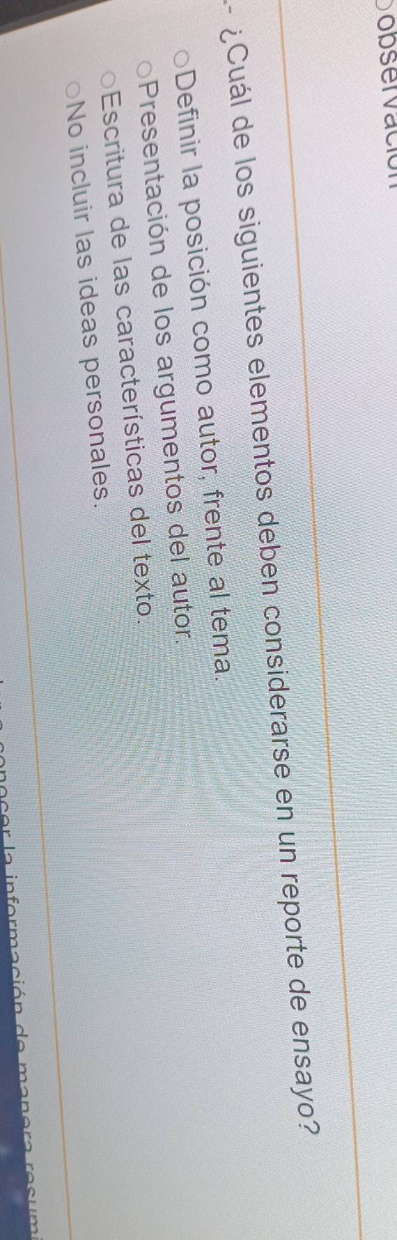 Dopser vació
¿Cuál de los siguientes elementos deben considerarse en un reporte de ensayo?
Definir la posición como autor, frente al tema.
Presentación de los argumentos del autor.
Escritura de las características del texto.
No incluir las ideas personales.
c nc e r l a in for m aci ón de m ans