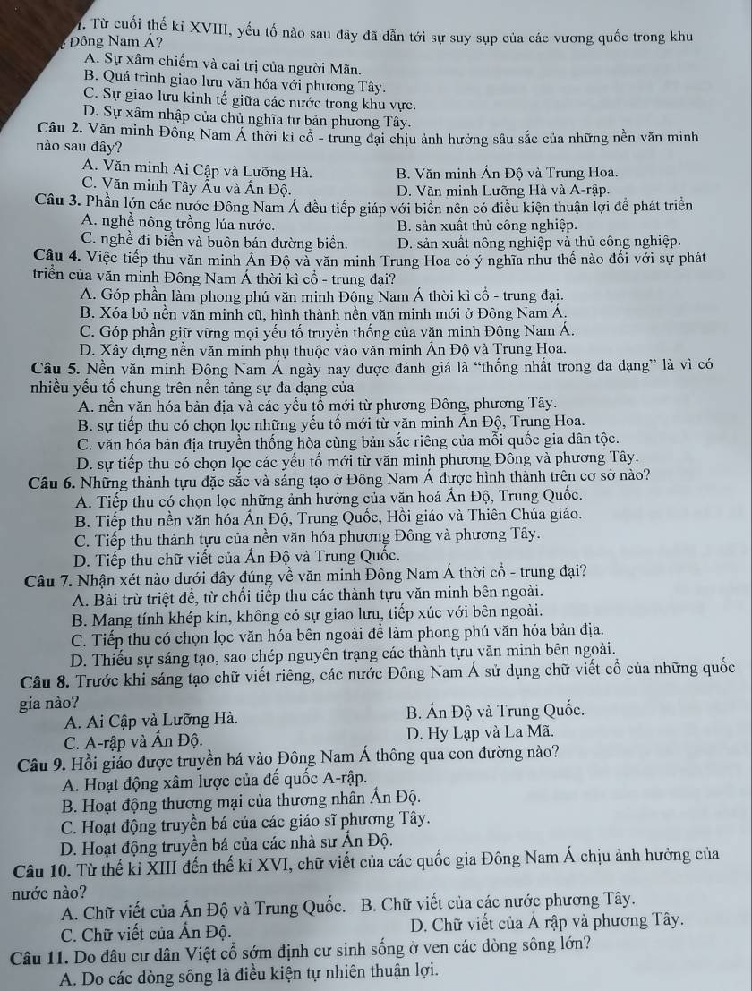 Từ cuối thế ki XVIII, yếu tố nào sau đây đã dẫn tới sự suy sụp của các vương quốc trong khu
Đông Nam Á?
A. Sự xâm chiếm và cai trị của người Mãn.
B. Quá trình giao lưu văn hóa với phương Tây.
C. Sự giao lưu kinh tế giữa các nước trong khu vực.
D. Sự xâm nhập của chủ nghĩa tư bản phương Tây.
Câu 2. Văn minh Đồng Nam Á thời kỉ cổ - trung đại chịu ảnh hưởng sâu sắc của những nền văn minh
nào sau đây?
A. Văn minh Ai Cập và Lưỡng Hà. B. Văn minh Ấn Độ và Trung Hoa.
C. Văn minh Tây Âu và Ấn Độ. D. Văn minh Lưỡng Hà và A-rập.
Câu 3. Phần lớn các nước Đông Nam Á đều tiếp giáp với biển nên có điều kiện thuận lợi để phát triển
A. nghề nông trồng lúa nước. B. sản xuất thủ công nghiệp.
C. nghề đi biển và buôn bán đường biển. D. sản xuất nông nghiệp và thủ công nghiệp.
Câu 4. Việc tiếp thu văn minh Ấn Độ và văn minh Trung Hoa có ý nghĩa như thế nào đối với sự phát
triển của văn mỉnh Đông Nam Á thời kì cổ - trung đại?
A. Góp phần làm phong phú văn minh Đông Nam Á thời kì cổ - trung đại.
B. Xóa bỏ nền văn minh cũ, hình thành nền văn minh mới ở Đông Nam Á.
C. Góp phần giữ vững mọi yếu tố truyền thống của văn minh Đông Nam Á.
D. Xây dựng nền văn minh phụ thuộc vào văn minh Ấn Độ và Trung Hoa.
Câu 5. Nền văn minh Đông Nam Á ngày nay được đánh giá là “thống nhất trong đa dạng” là vì có
nhiều yếu tố chung trên nền tảng sự đa dạng của
A. nền văn hóa bản địa và các yếu tố mới từ phương Đông, phương Tây.
B. sự tiếp thu có chọn lọc những yếu tố mới từ văn minh Ấn Độ, Trụng Hoa.
C. văn hóa bản địa truyền thống hòa cùng bản sắc riêng của mỗi quốc gia dân tộc.
D. sự tiếp thu có chọn lọc các yếu tố mới từ văn minh phương Đông và phương Tây.
Câu 6. Những thành tựu đặc sắc và sáng tạo ở Đông Nam Á được hình thành trên cơ sở nào?
A. Tiếp thu có chọn lọc những ảnh hưởng của văn hoá Ấn Độ, Trung Quốc.
B. Tiếp thu nền văn hóa Ấn Độ, Trung Quốc, Hồi giáo và Thiên Chúa giáo.
C. Tiếp thu thành tựu của nền văn hóa phương Đông và phương Tây.
D. Tiếp thu chữ viết của Ấn Độ và Trung Quốc.
Câu 7. Nhận xét nào dưới đây đúng về văn minh Đông Nam Á thời cổ - trung đại?
A. Bài trừ triệt để, từ chối tiếp thu các thành tựu văn minh bên ngoài.
B. Mang tính khép kín, không có sự giao lưu, tiếp xúc với bên ngoài.
C. Tiếp thu có chọn lọc văn hóa bên ngoài để làm phong phú văn hóa bản địa.
D. Thiếu sự sáng tạo, sao chép nguyên trạng các thành tựu văn minh bên ngoài.
Câu 8. Trước khi sáng tạo chữ viết riêng, các nước Đông Nam Á sử dụng chữ viết cổ của những quốc
gia nào?
A. Ai Cập và Lưỡng Hà.  B. Ấn Độ và Trung Quốc.
C. A-rập và Ấn Độ. D. Hy Lạp và La Mã.
Câu 9. Hồi giáo được truyền bá vào Đông Nam Á thông qua con đường nào?
A. Hoạt động xâm lược của đế quốc A-rập.
B. Hoạt động thương mại của thương nhân Ấn Độ.
C. Hoạt động truyền bá của các giáo sĩ phương Tây.
D. Hoạt động truyền bá của các nhà sư Ấn Độ.
Câu 10. Từ thế ki XIII đến thế kỉ XVI, chữ viết của các quốc gia Đông Nam Á chịu ảnh hưởng của
nước nào?
A. Chữ viết của Ấn Độ và Trung Quốc. B. Chữ viết của các nước phương Tây.
C. Chữ viết của Ấn Độ. D. Chữ viết của Ả rập và phương Tây.
Câu 11. Do đâu cư dân Việt cổ sớm định cư sinh sống ở ven các dòng sông lớn?
A. Do các dòng sông là điều kiện tự nhiên thuận lợi.