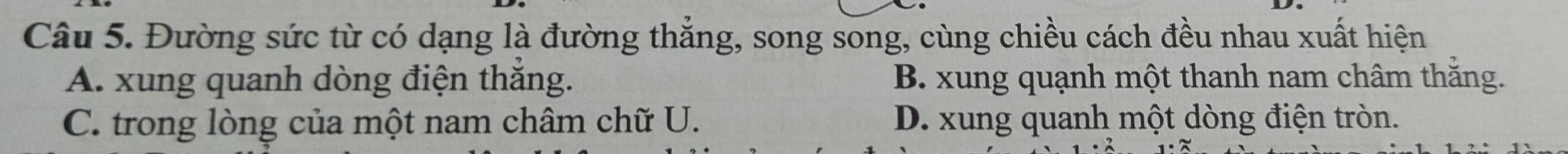 Đường sức từ có dạng là đường thắng, song song, cùng chiều cách đều nhau xuất hiện
A. xung quanh dòng điện thăng. B. xung quạnh một thanh nam châm thăng.
C. trong lòng của một nam châm chữ U. D. xung quanh một dòng điện tròn.