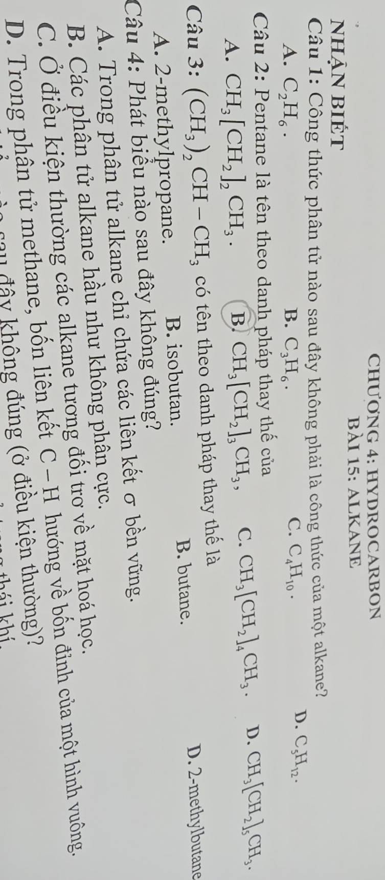 CHƯONG 4: HYDROCARBON
bÀI 15: ALKANE
nhẠN BIÉt
Câu 1: Công thức phân tử nào sau đây không phải là công thức của một alkane?
A. C_2H_6. B. C_3H_6. C. C_4H_10.
D. C_5H_12. 
Câu 2: Pentane là tên theo danh pháp thay thế của
A. CH_3[CH_2]_2CH_3.
B. CH_3[CH_2]_3CH_3, C. CH_3[CH_2]_4CH_3. D. CH_3[CH_2]_5CH_3. 
Câu 3: (CH_3)_2CH-CH_3 có tên theo danh pháp thay thế là
A. 2 -methylpropane. B. isobutan. B. butane.
D. 2 -methylbutane
Câu 4: Phát biểu nào sau đây không đúng?
A. Trong phân tử alkane chỉ chứa các liên kết σ bền vững.
B. Các phân tử alkane hầu như không phân cực.
C. Ở điều kiện thường các alkane tương đối trơ về mặt hoá học.
D. Trong phân tử methane, bốn liên kết C − H hướng về bốn đỉnh của một hình vuông.
* 2 đâ y không đúng (ở điều kiện thường)?
hái khí