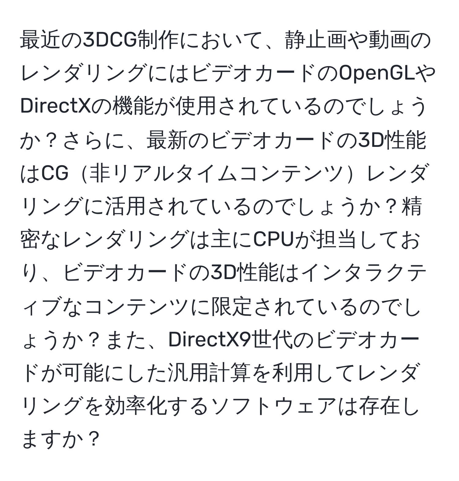 最近の3DCG制作において、静止画や動画のレンダリングにはビデオカードのOpenGLやDirectXの機能が使用されているのでしょうか？さらに、最新のビデオカードの3D性能はCG非リアルタイムコンテンツレンダリングに活用されているのでしょうか？精密なレンダリングは主にCPUが担当しており、ビデオカードの3D性能はインタラクティブなコンテンツに限定されているのでしょうか？また、DirectX9世代のビデオカードが可能にした汎用計算を利用してレンダリングを効率化するソフトウェアは存在しますか？