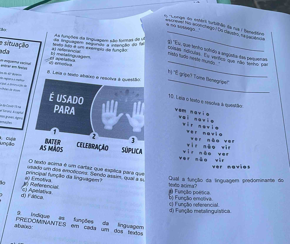 "Longe do estéril turbilhão da rua / Beneditino
e no sossego..."
escreve! No aconchego / Do claustro, na paciência
ão:
As funções da linguagem são formas de ul
e situação a) referencial.
texto lido é um exemplo de função:
da linguagem segundo a intenção do fa g) "Eu, que tenho sofrido a angústia das pequenas
ada b) metalinguagem.
coisas ridículas. Eu verifico que não tenho par
nisto tudo neste mundo..."
) apelativa.
m esquema vacinal d) emotiva.
entrar em festas 8. Leia o texto abai
los do 40° Boletim
_
_
h) "É gripe? Tome Benegripe!”
de registra o melhor
icipal, a diminuição de
nilhões de doses
10. Leia o texto e resolva à questão:
la da Covid-19 na
vem navi o
el Soranz. A capital
asos graves. Ágora.
vai navi o
ernações.
vir navio
ver navio
ver não ver
vìr nāo vir
unção 
, cuja vìr nǎo ver
ver nāo vir
ver navios
O texto acima é um cartaz que explica para que
usado um dos emoticons. Sendo assim, qual a su Qual a função da linguagem predominante do
principal função da linguagem?
a) Emotiva. texto acima?
ão b) Referencial. a) Função poética.
c) Apelativa.
d) Fática.
b) Função emotiva.
c) Função referencial.
d) Função metalinguística.
9. Indique as funções da linguagem
abaixo:
PREDOMINANTES em cada um dos textos